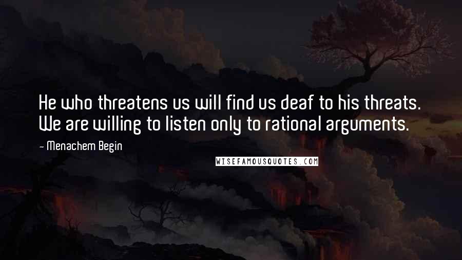 Menachem Begin Quotes: He who threatens us will find us deaf to his threats. We are willing to listen only to rational arguments.