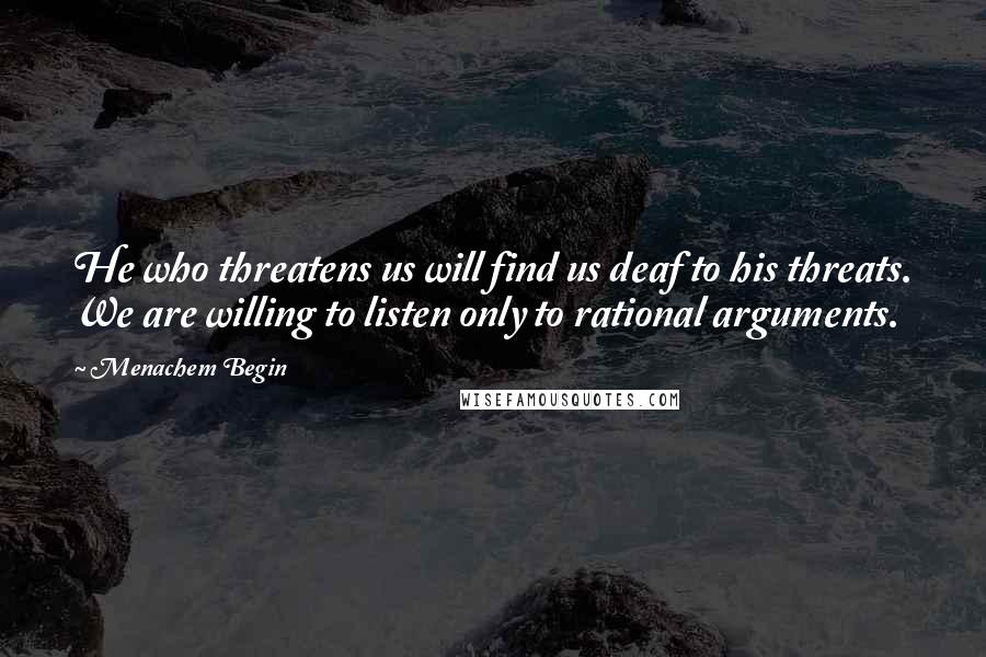 Menachem Begin Quotes: He who threatens us will find us deaf to his threats. We are willing to listen only to rational arguments.