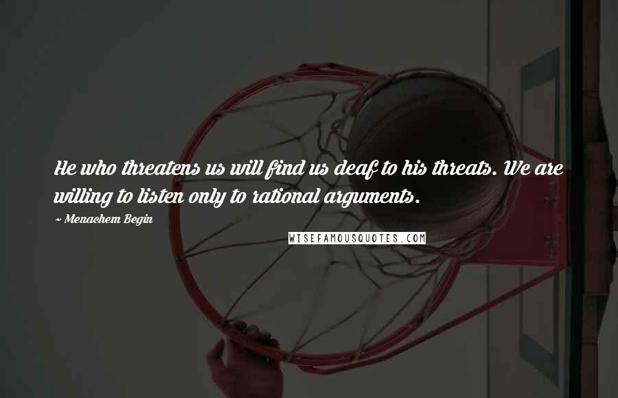 Menachem Begin Quotes: He who threatens us will find us deaf to his threats. We are willing to listen only to rational arguments.