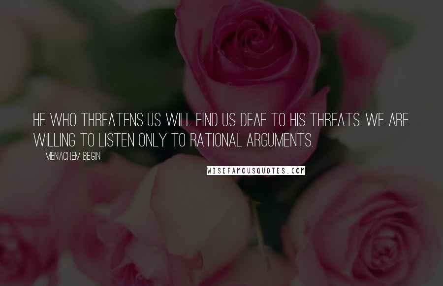 Menachem Begin Quotes: He who threatens us will find us deaf to his threats. We are willing to listen only to rational arguments.