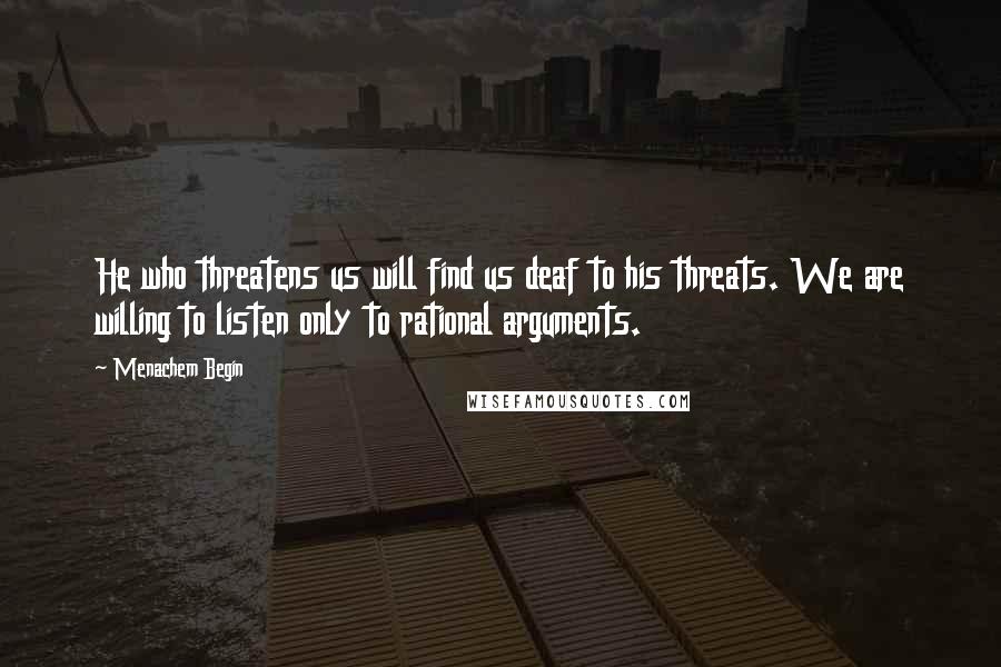 Menachem Begin Quotes: He who threatens us will find us deaf to his threats. We are willing to listen only to rational arguments.