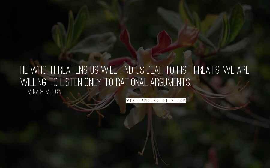 Menachem Begin Quotes: He who threatens us will find us deaf to his threats. We are willing to listen only to rational arguments.