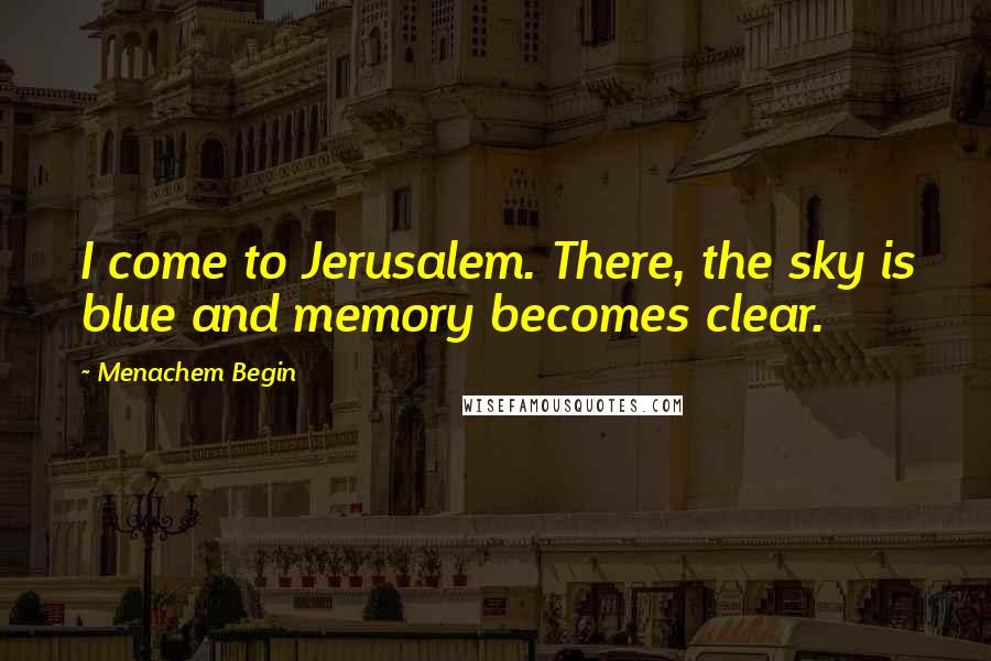 Menachem Begin Quotes: I come to Jerusalem. There, the sky is blue and memory becomes clear.