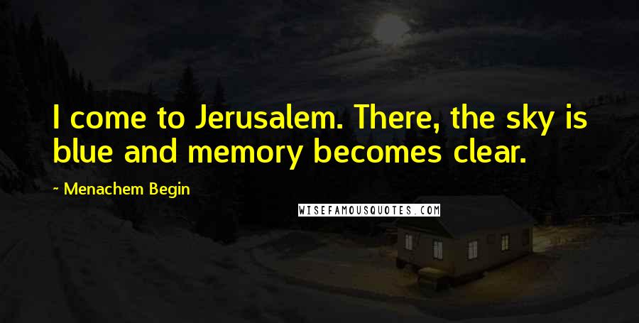 Menachem Begin Quotes: I come to Jerusalem. There, the sky is blue and memory becomes clear.