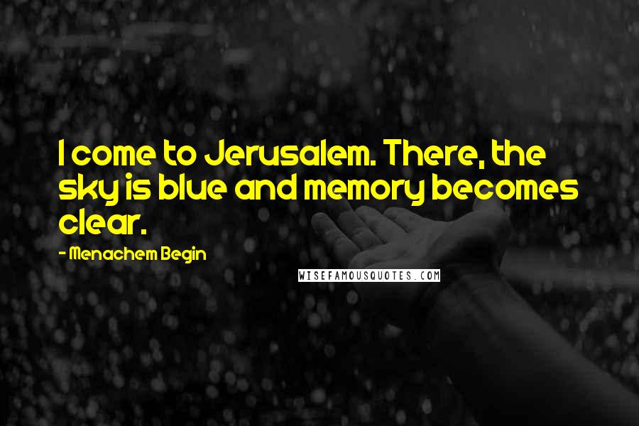 Menachem Begin Quotes: I come to Jerusalem. There, the sky is blue and memory becomes clear.