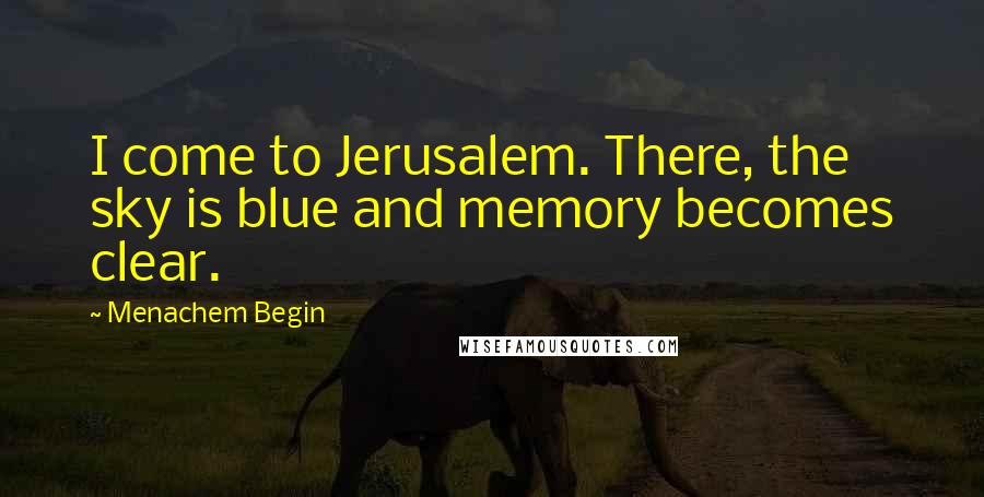 Menachem Begin Quotes: I come to Jerusalem. There, the sky is blue and memory becomes clear.