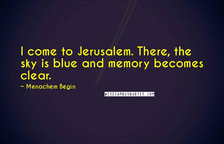 Menachem Begin Quotes: I come to Jerusalem. There, the sky is blue and memory becomes clear.