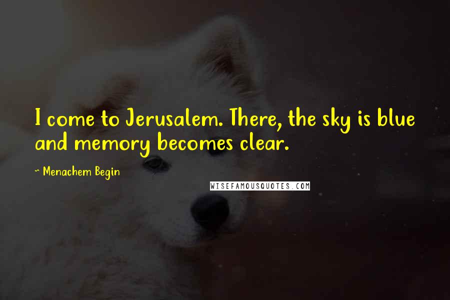 Menachem Begin Quotes: I come to Jerusalem. There, the sky is blue and memory becomes clear.