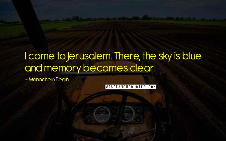 Menachem Begin Quotes: I come to Jerusalem. There, the sky is blue and memory becomes clear.