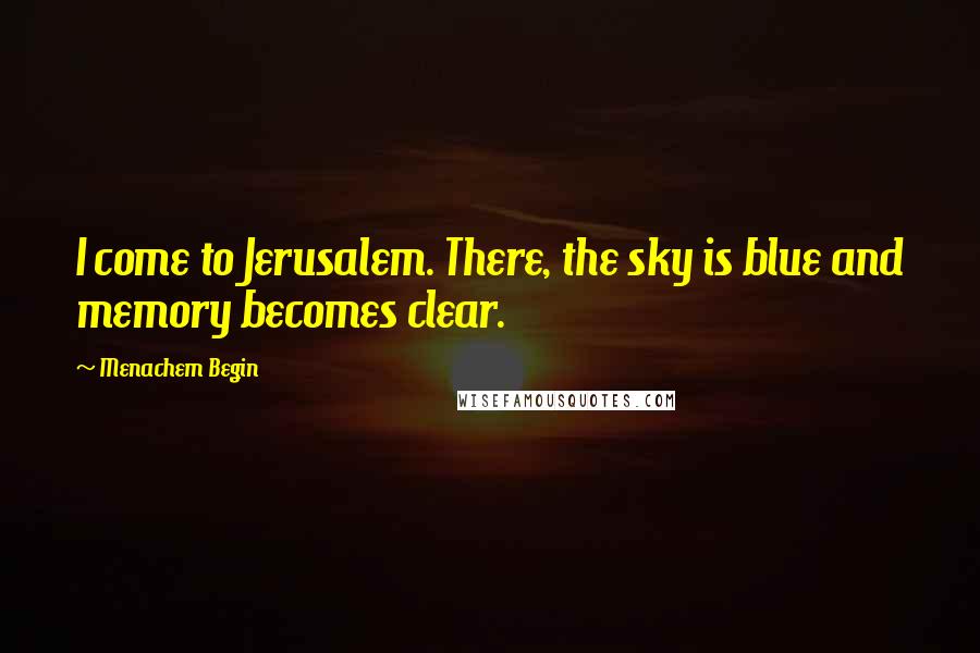 Menachem Begin Quotes: I come to Jerusalem. There, the sky is blue and memory becomes clear.