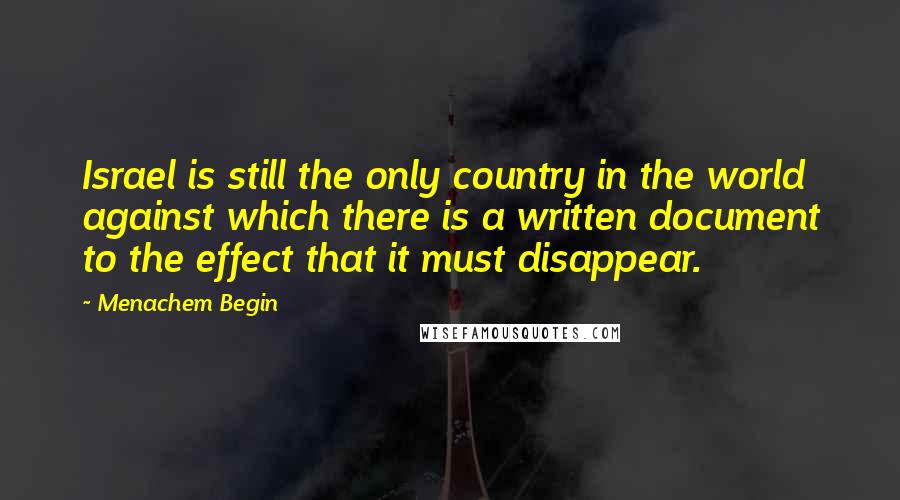 Menachem Begin Quotes: Israel is still the only country in the world against which there is a written document to the effect that it must disappear.