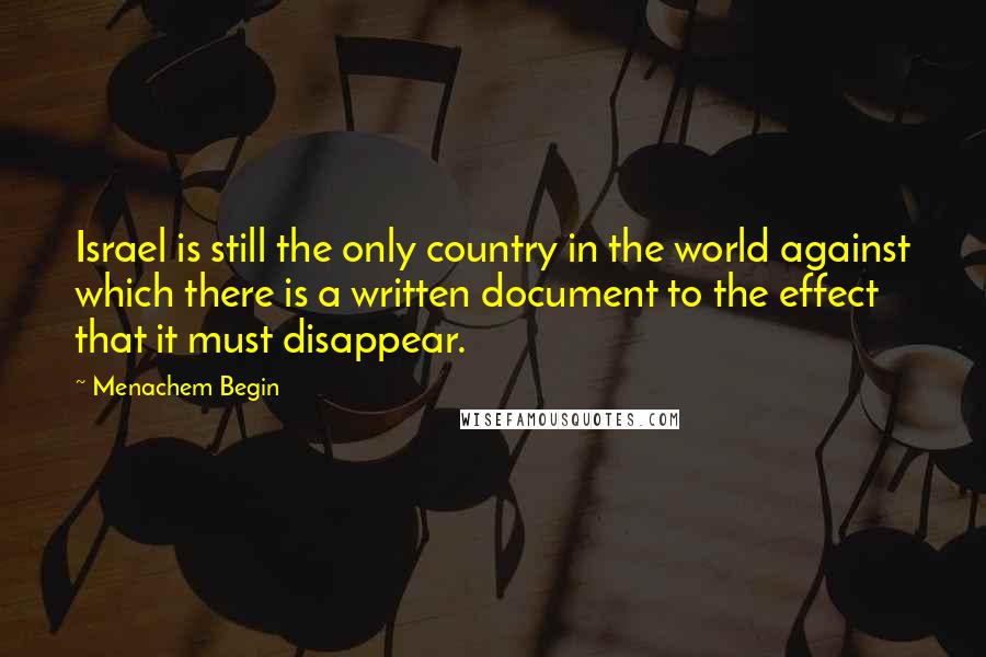 Menachem Begin Quotes: Israel is still the only country in the world against which there is a written document to the effect that it must disappear.