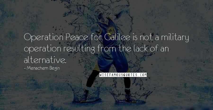 Menachem Begin Quotes: Operation Peace for Galilee is not a military operation resulting from the lack of an alternative.