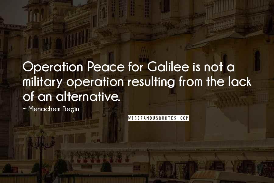 Menachem Begin Quotes: Operation Peace for Galilee is not a military operation resulting from the lack of an alternative.