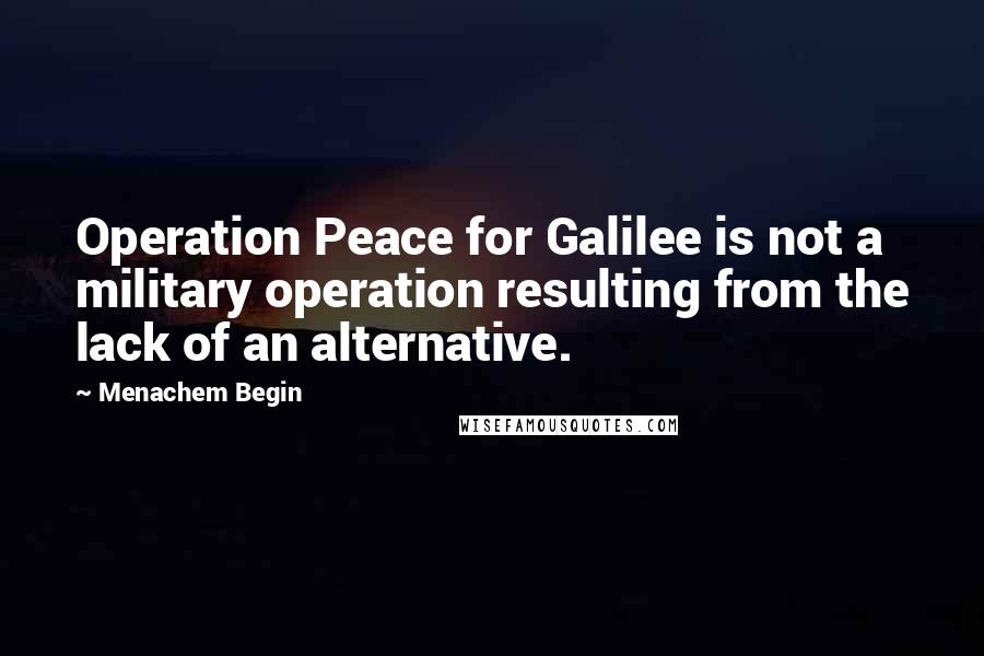 Menachem Begin Quotes: Operation Peace for Galilee is not a military operation resulting from the lack of an alternative.