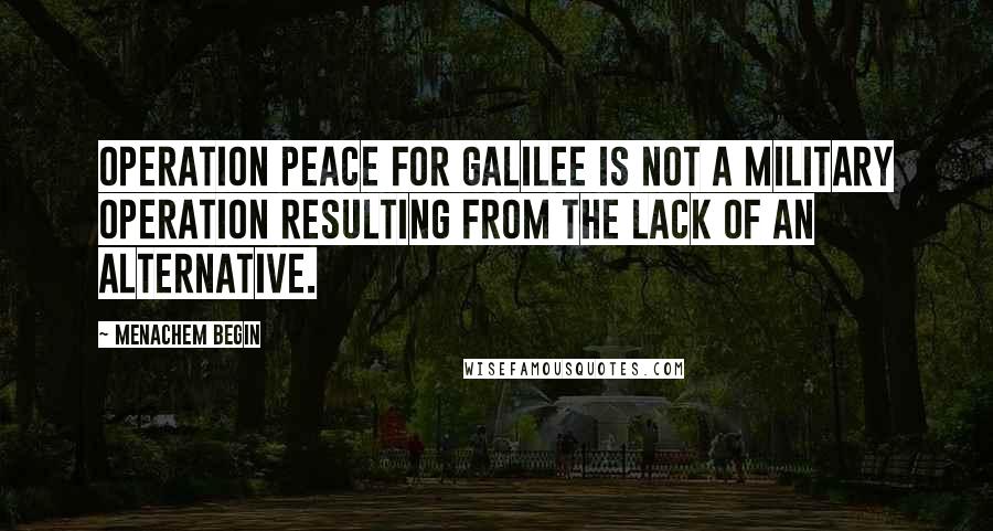 Menachem Begin Quotes: Operation Peace for Galilee is not a military operation resulting from the lack of an alternative.
