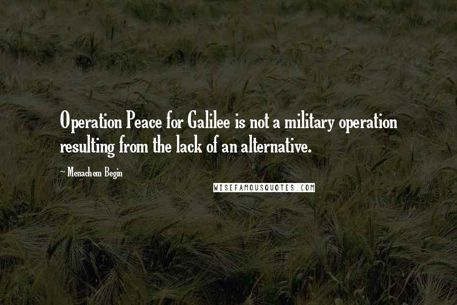 Menachem Begin Quotes: Operation Peace for Galilee is not a military operation resulting from the lack of an alternative.