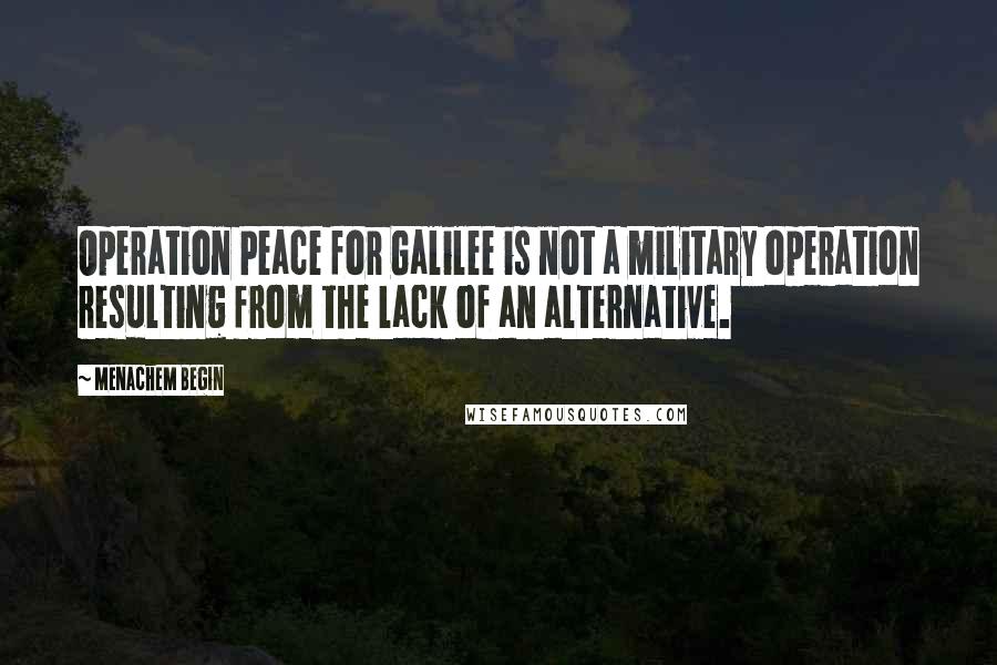 Menachem Begin Quotes: Operation Peace for Galilee is not a military operation resulting from the lack of an alternative.