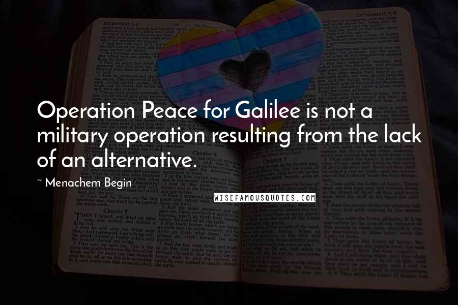 Menachem Begin Quotes: Operation Peace for Galilee is not a military operation resulting from the lack of an alternative.