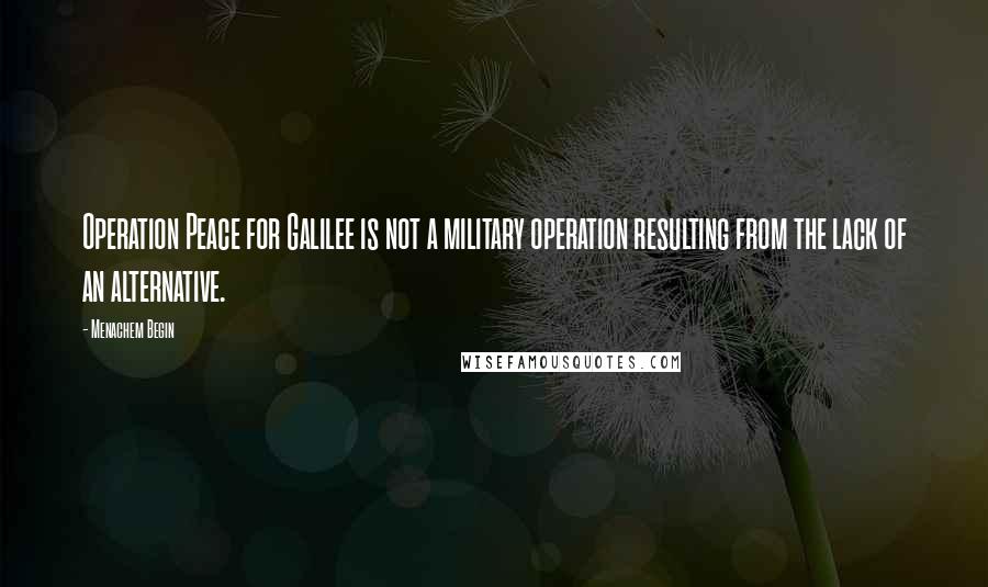 Menachem Begin Quotes: Operation Peace for Galilee is not a military operation resulting from the lack of an alternative.