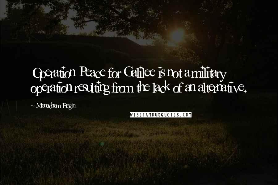 Menachem Begin Quotes: Operation Peace for Galilee is not a military operation resulting from the lack of an alternative.