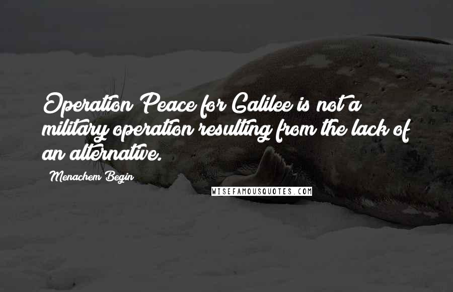 Menachem Begin Quotes: Operation Peace for Galilee is not a military operation resulting from the lack of an alternative.