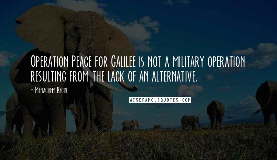 Menachem Begin Quotes: Operation Peace for Galilee is not a military operation resulting from the lack of an alternative.