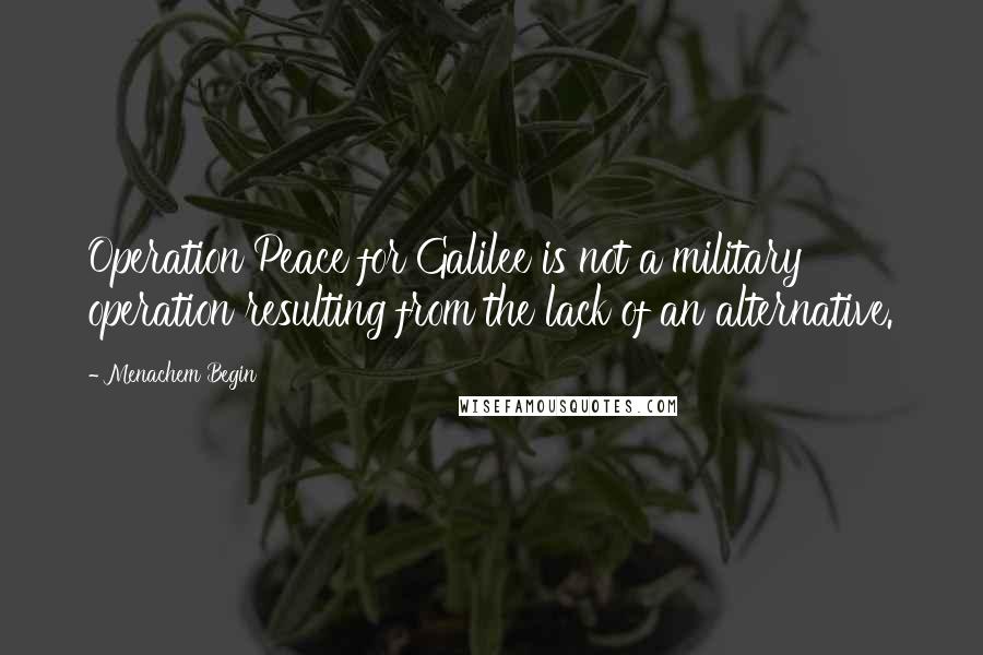Menachem Begin Quotes: Operation Peace for Galilee is not a military operation resulting from the lack of an alternative.