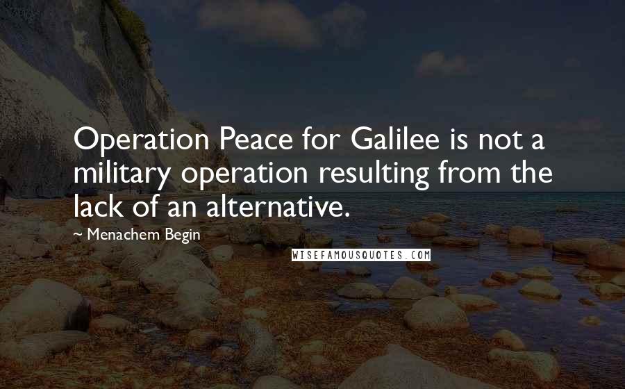Menachem Begin Quotes: Operation Peace for Galilee is not a military operation resulting from the lack of an alternative.