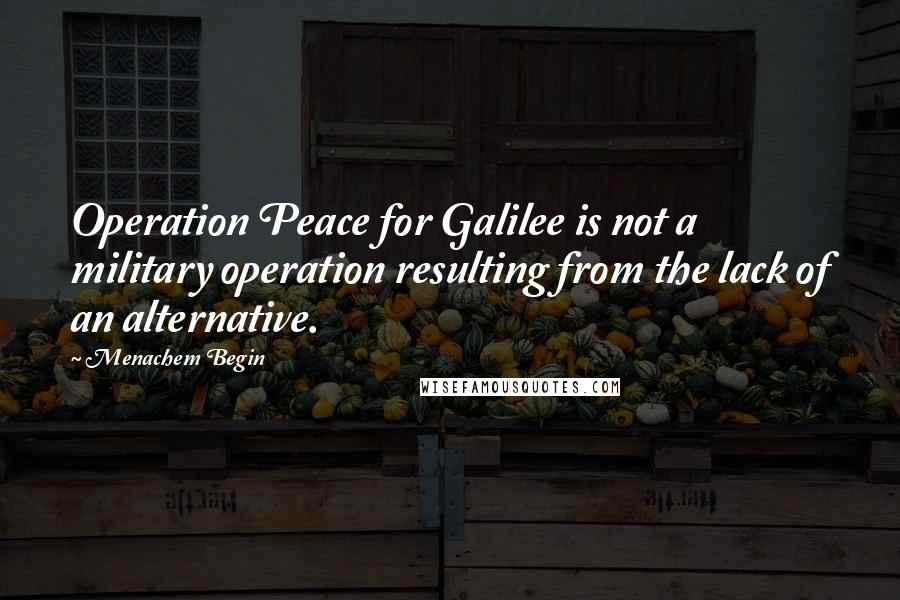 Menachem Begin Quotes: Operation Peace for Galilee is not a military operation resulting from the lack of an alternative.