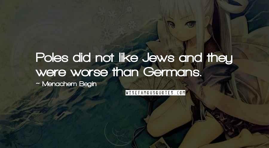 Menachem Begin Quotes: Poles did not like Jews and they were worse than Germans.