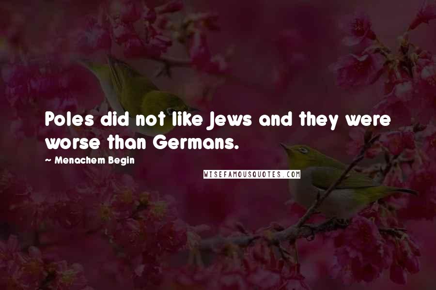 Menachem Begin Quotes: Poles did not like Jews and they were worse than Germans.