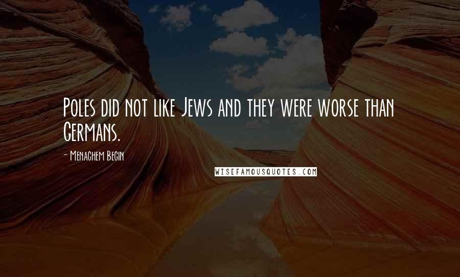 Menachem Begin Quotes: Poles did not like Jews and they were worse than Germans.