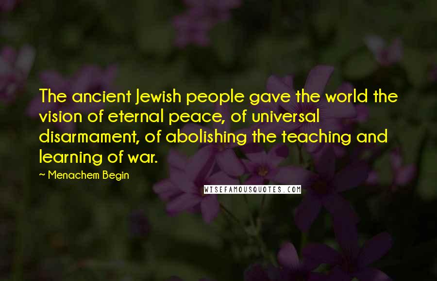 Menachem Begin Quotes: The ancient Jewish people gave the world the vision of eternal peace, of universal disarmament, of abolishing the teaching and learning of war.