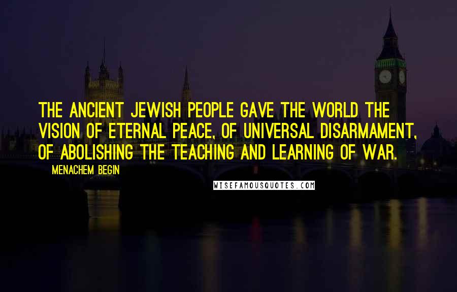 Menachem Begin Quotes: The ancient Jewish people gave the world the vision of eternal peace, of universal disarmament, of abolishing the teaching and learning of war.