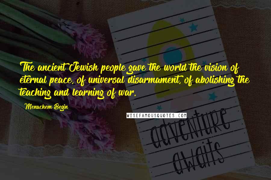 Menachem Begin Quotes: The ancient Jewish people gave the world the vision of eternal peace, of universal disarmament, of abolishing the teaching and learning of war.