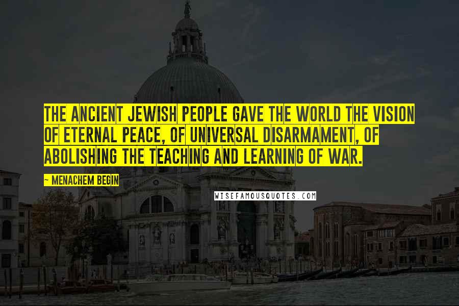 Menachem Begin Quotes: The ancient Jewish people gave the world the vision of eternal peace, of universal disarmament, of abolishing the teaching and learning of war.