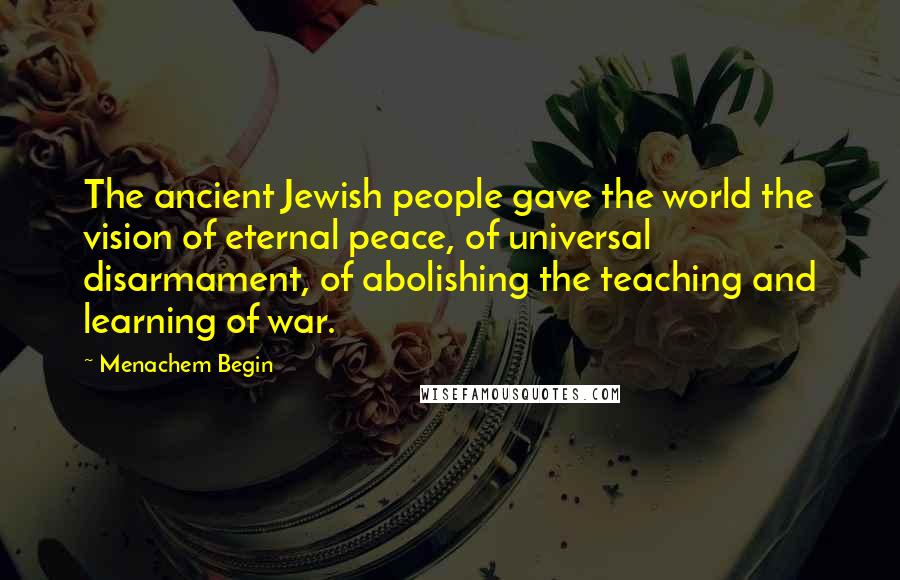 Menachem Begin Quotes: The ancient Jewish people gave the world the vision of eternal peace, of universal disarmament, of abolishing the teaching and learning of war.