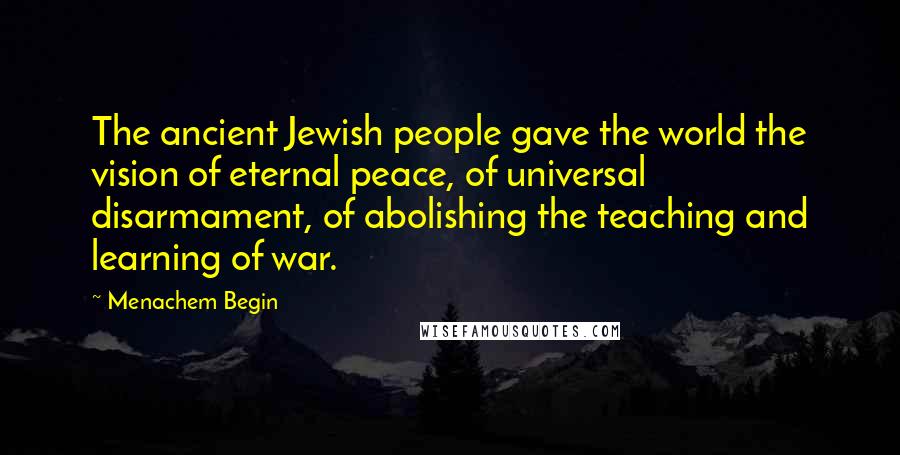 Menachem Begin Quotes: The ancient Jewish people gave the world the vision of eternal peace, of universal disarmament, of abolishing the teaching and learning of war.