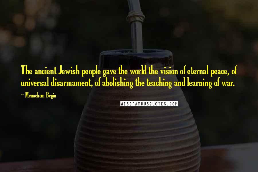 Menachem Begin Quotes: The ancient Jewish people gave the world the vision of eternal peace, of universal disarmament, of abolishing the teaching and learning of war.