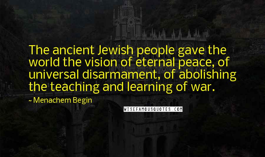 Menachem Begin Quotes: The ancient Jewish people gave the world the vision of eternal peace, of universal disarmament, of abolishing the teaching and learning of war.