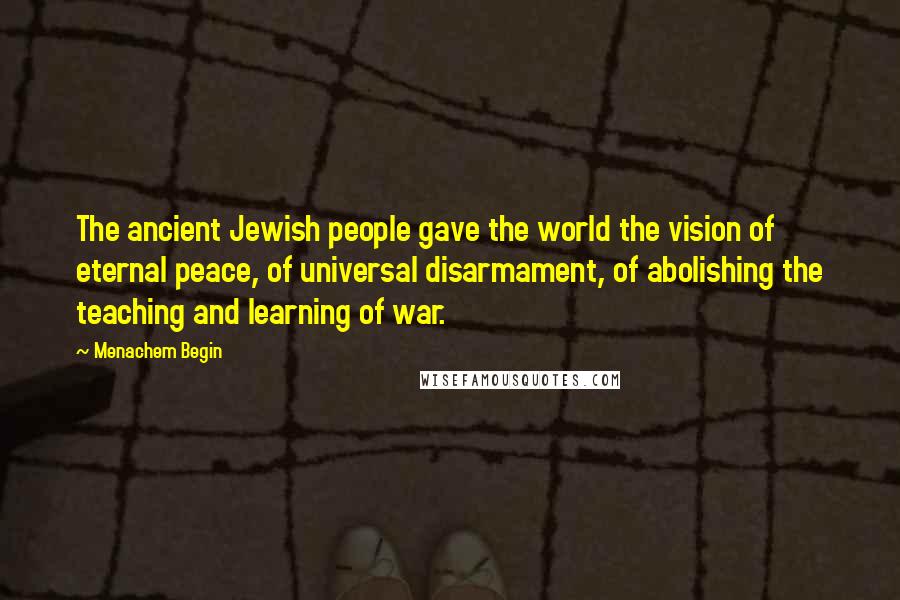 Menachem Begin Quotes: The ancient Jewish people gave the world the vision of eternal peace, of universal disarmament, of abolishing the teaching and learning of war.