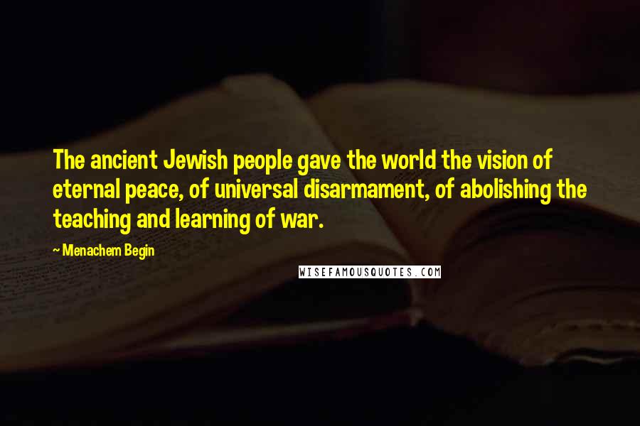 Menachem Begin Quotes: The ancient Jewish people gave the world the vision of eternal peace, of universal disarmament, of abolishing the teaching and learning of war.