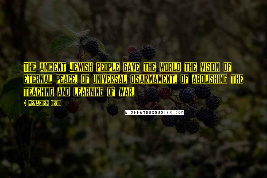 Menachem Begin Quotes: The ancient Jewish people gave the world the vision of eternal peace, of universal disarmament, of abolishing the teaching and learning of war.