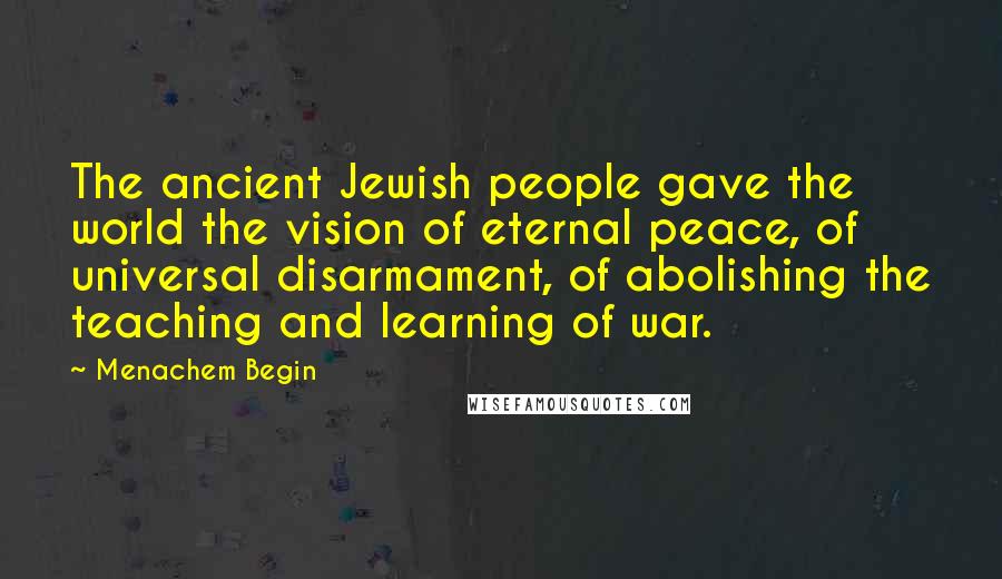 Menachem Begin Quotes: The ancient Jewish people gave the world the vision of eternal peace, of universal disarmament, of abolishing the teaching and learning of war.