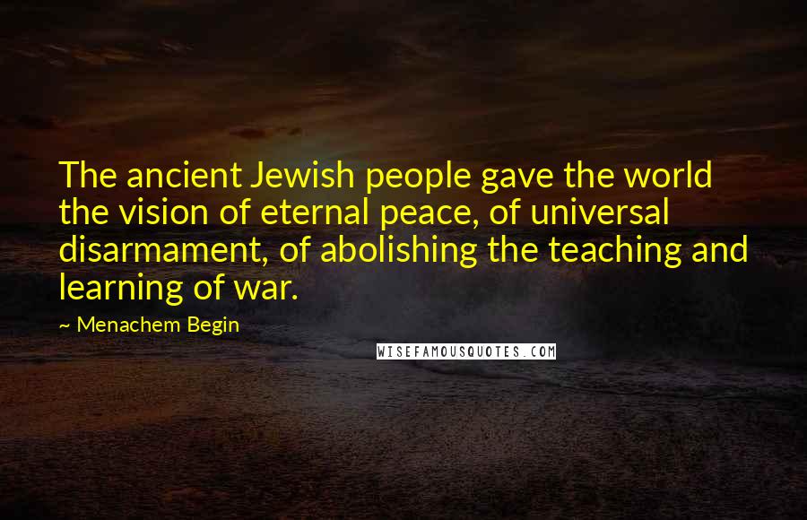 Menachem Begin Quotes: The ancient Jewish people gave the world the vision of eternal peace, of universal disarmament, of abolishing the teaching and learning of war.