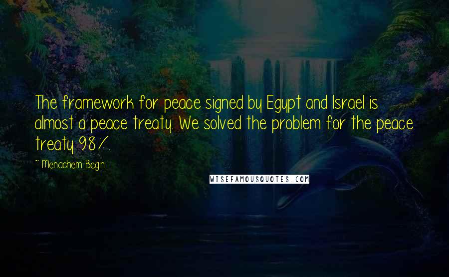 Menachem Begin Quotes: The framework for peace signed by Egypt and Israel is almost a peace treaty. We solved the problem for the peace treaty 98%.