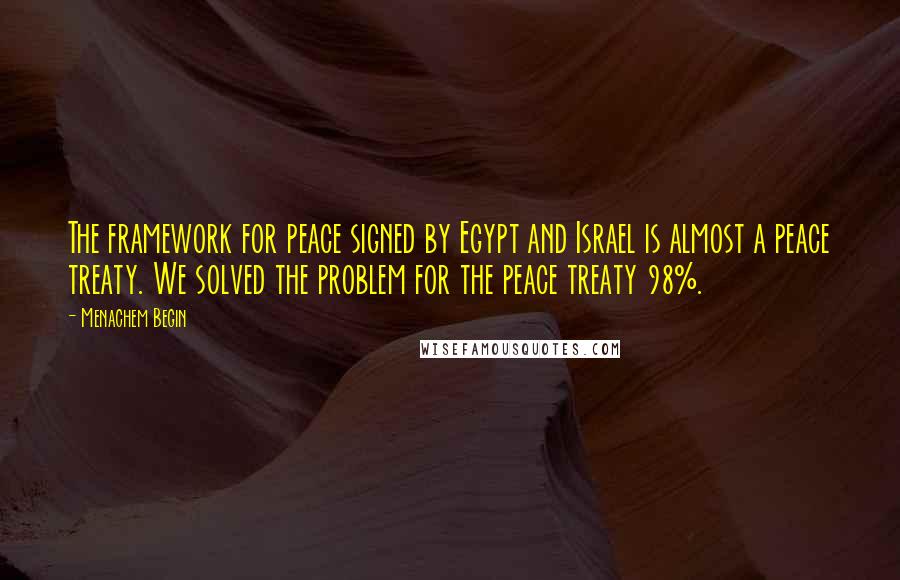 Menachem Begin Quotes: The framework for peace signed by Egypt and Israel is almost a peace treaty. We solved the problem for the peace treaty 98%.