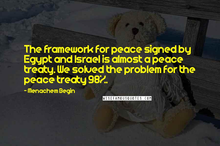 Menachem Begin Quotes: The framework for peace signed by Egypt and Israel is almost a peace treaty. We solved the problem for the peace treaty 98%.