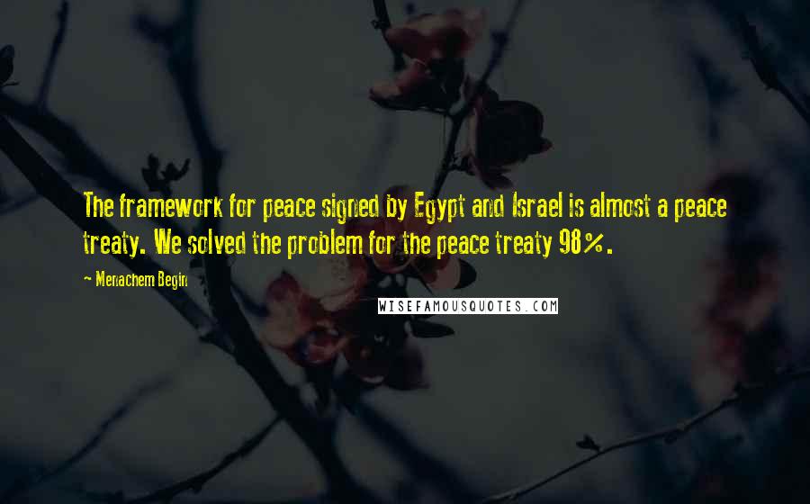 Menachem Begin Quotes: The framework for peace signed by Egypt and Israel is almost a peace treaty. We solved the problem for the peace treaty 98%.